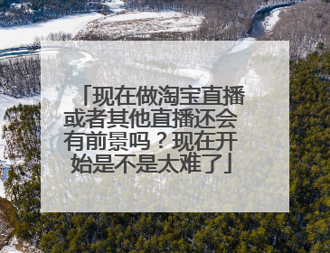 现在做淘宝直播或者其他直播还会有前景吗?现在开始是不是太难了