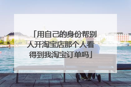 用自己的身份帮别人开淘宝店那个人看得到我淘宝订单吗