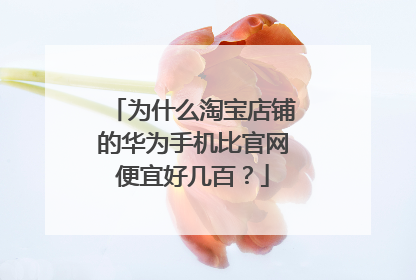 为什么淘宝店铺的华为手机比官网便宜好几百?