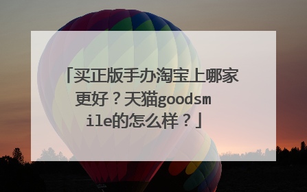买正版手办淘宝上哪家更好?天猫goodsmile的怎么样?