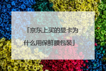 京东上买的显卡为什么用保鲜膜包装