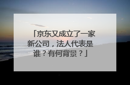 京东又成立了一家新公司,法人代表是谁?有何背景?