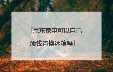 京东家电可以自己添钱置换冰箱吗