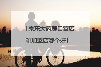 京东大药房自营店和加盟店哪个好