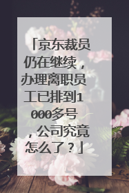 京东裁员仍在继续,办理离职员工已排到1000多号,公司究竟怎么了?