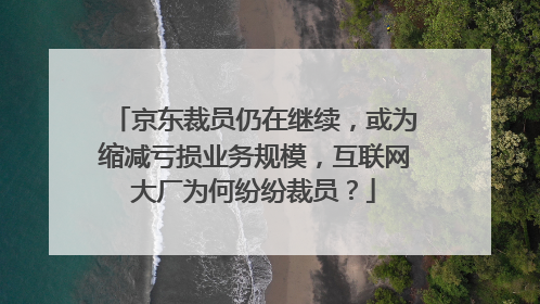 京东裁员仍在继续,或为缩减亏损业务规模,互联网大厂为何纷纷裁员?