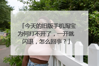 今天的旧版手机淘宝为何打不开了,一开就闪退,怎么回事?