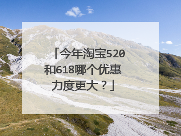 今年淘宝520和618哪个优惠力度更大?