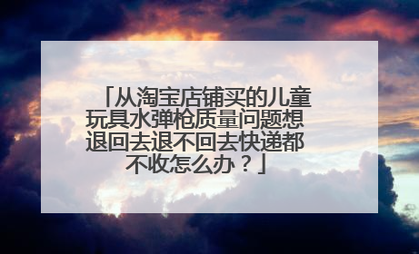 从淘宝店铺买的儿童玩具水弹枪质量问题想退回去退不回去快递都不收怎么办？
