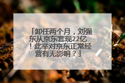 卸任两个月,刘强东从京东套现22亿!此举对京东正常经营有无影响?