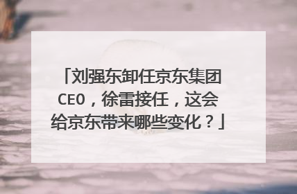 刘强东卸任京东集团 CEO,徐雷接任,这会给京东带来哪些变化?