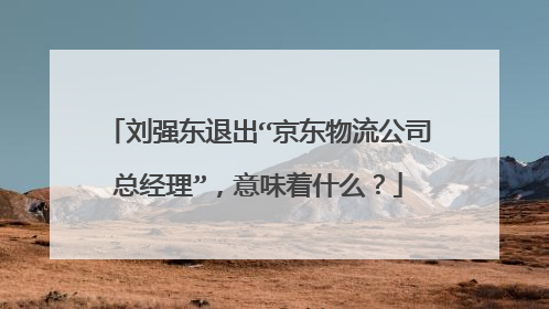 刘强东退出“京东物流公司总经理”,意味着什么?