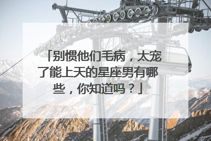别惯他们毛病,太宠了能上天的星座男有哪些,你知道吗?