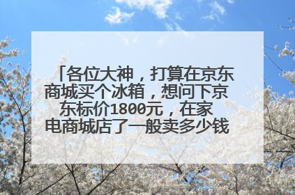 各位大神,打算在京东商城买个冰箱,想问下京东标价1800元,在家电商城店了一般卖多少钱?在网上买会
