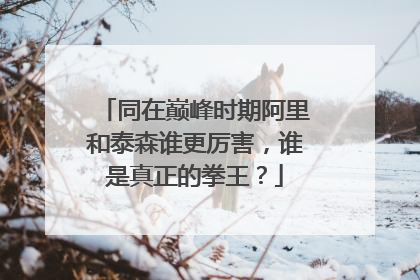 同在巅峰时期阿里和泰森谁更厉害,谁是真正的拳王?