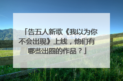 告五人新歌《我以为你不会出现》上线,他们有哪些出圈的作品?
