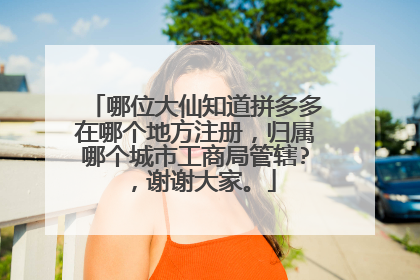 哪位大仙知道拼多多在哪个地方注册,归属哪个城市工商局管辖?,谢谢大家。