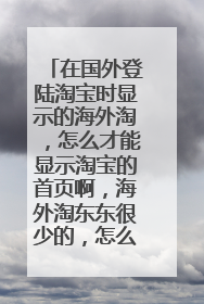在国外登陆淘宝时显示的海外淘,怎么才能显示淘宝的首页啊,海外淘东东很少的,怎么办呢,哪位大神知道啊