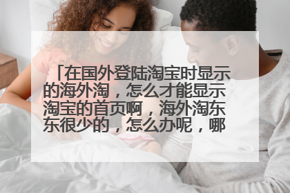 在国外登陆淘宝时显示的海外淘,怎么才能显示淘宝的首页啊,海外淘东东很少的,怎么办呢,哪位大神知道啊