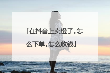 在抖音上卖橙子,怎么下单,怎么收钱