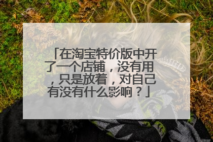 在淘宝特价版中开了一个店铺,没有用,只是放着,对自己有没有什么影响?