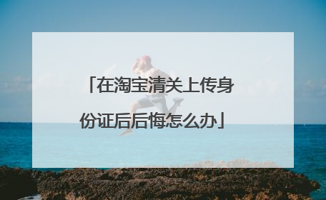 在淘宝清关上传身份证后后悔怎么办