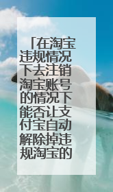 在淘宝违规情况下去注销淘宝账号的情况下能否让支付宝自动解除掉违规淘宝的关联呢