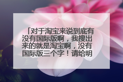对于淘宝来说到底有没有国际版啊,我搜出来的就是淘宝啊,没有国际版三个字!请给明确的回答?