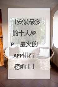 安装最多的十大APP,最火的APP排行榜前十