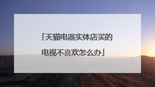 天猫电器实体店买的电视不喜欢怎么办