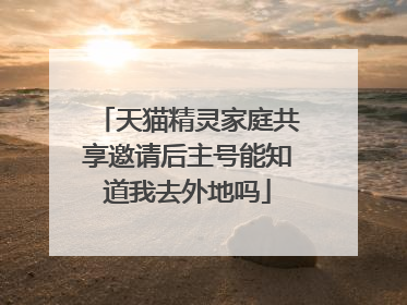 天猫精灵家庭共享邀请后主号能知道我去外地吗