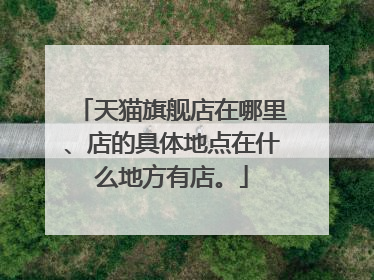 天猫旗舰店在哪里、店的具体地点在什么地方有店。