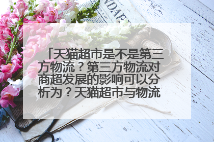 天猫超市是不是第三方物流?第三方物流对商超发展的影响可以分析为?天猫超市与物流外包有什么关系呢?