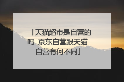 天猫超市是自营的吗 京东自营跟天猫自营有何不同