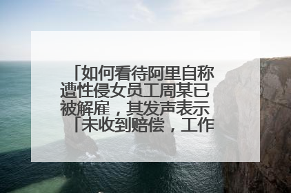 如何看待阿里自称遭性侵女员工周某已被解雇,其发声表示「未收到赔偿,工作中没犯错」?