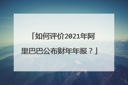 如何评价2021年阿里巴巴公布财年年报?