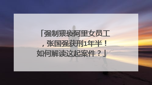 强制猥亵阿里女员工,张国强获刑1年半!如何解读这起案件?