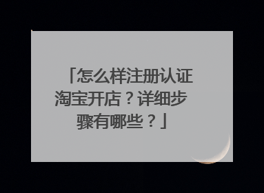 怎么样注册认证淘宝开店？详细步骤有哪些？