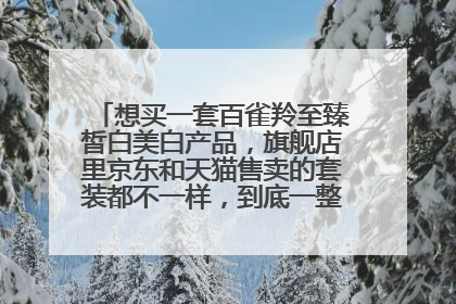 想买一套百雀羚至臻皙白美白产品,旗舰店里京东和天猫售卖的套装都不一样,到底一整套有哪些啊?