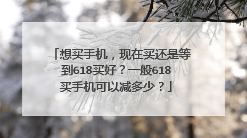 想买手机,现在买还是等到618买好?一般618买手机可以减多少?