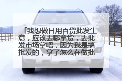 我想做日用百货批发生意,应该去哪拿货,去批发市场拿吧,因为我是搞批发的,拿了怎么在做批发,我想问大