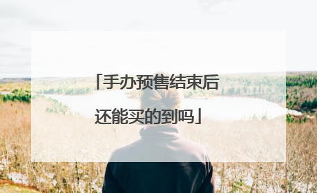 手办预售结束后还能买的到吗