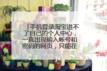 手机登录淘宝进不了自己的个人中心，一直出现输入帐号和密码的网页，只能在淘宝首页，这是怎么回事？该...