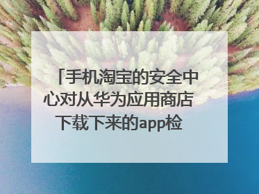 手机淘宝的安全中心对从华为应用商店下载下来的app检测为恶意软件,请问怎么回事?