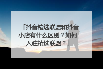 抖音精选联盟和抖音小店有什么区别?如何入驻精选联盟?