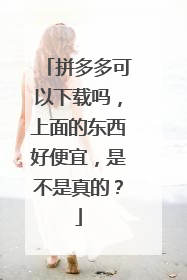 拼多多可以下载吗,上面的东西好便宜,是不是真的?