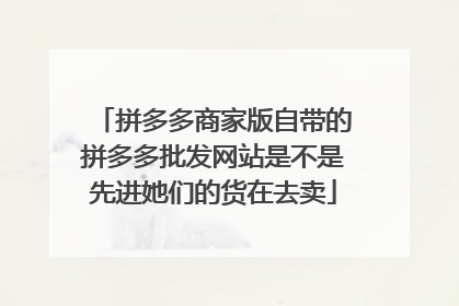 拼多多商家版自带的拼多多批发网站是不是先进她们的货在去卖