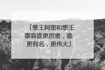 拳王阿里和拳王泰森谁更厉害,谁更有名,更伟大