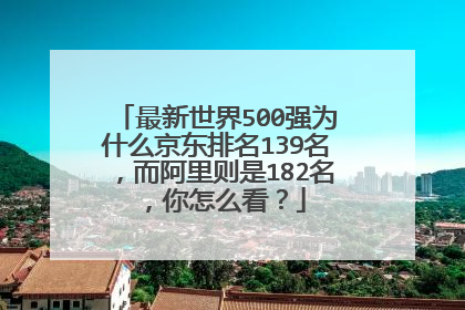 最新世界500强为什么京东排名139名,而阿里则是182名,你怎么看?