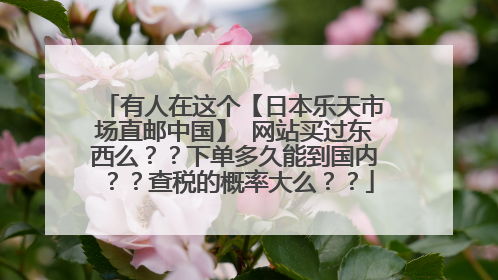 有人在这个【日本乐天市场直邮中国】 网站买过东西么??下单多久能到国内??查税的概率大么??